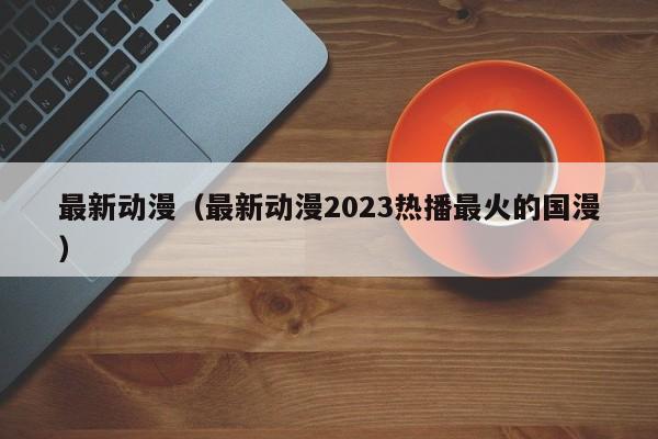 最新动漫（最新动漫2023热播最火的国漫）