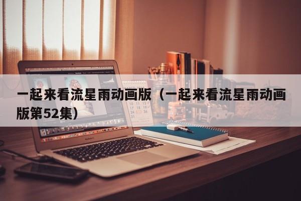 一起来看流星雨动画版（一起来看流星雨动画版第52集）