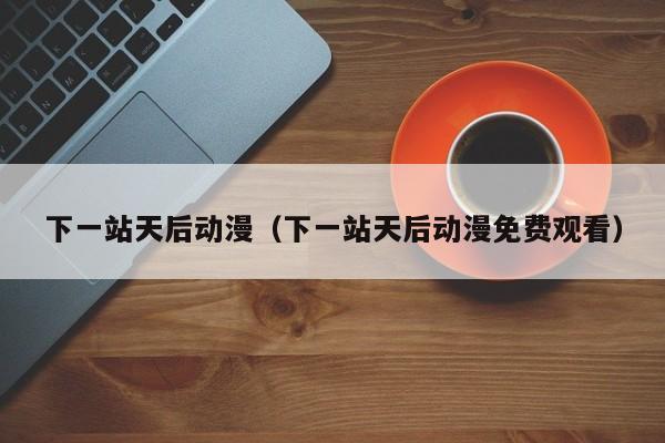 下一站天后动漫（下一站天后动漫免费观看）