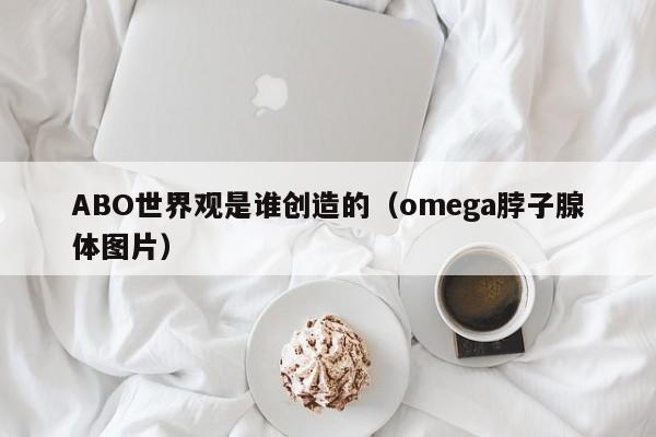 ABO世界观是谁创造的（omega脖子腺体图片）