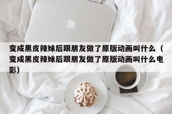 变成黑皮辣妹后跟朋友做了原版动画叫什么（变成黑皮辣妹后跟朋友做了原版动画叫什么电影）