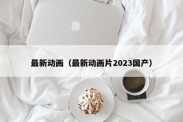 最新动画（最新动画片2023国产）