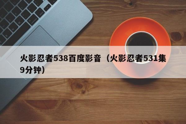 火影忍者538百度影音（火影忍者531集9分钟）