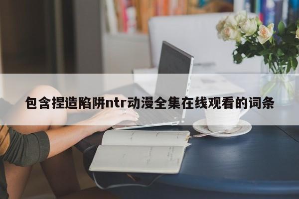 包含捏造陷阱ntr动漫全集在线观看的词条