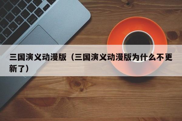 三国演义动漫版（三国演义动漫版为什么不更新了）