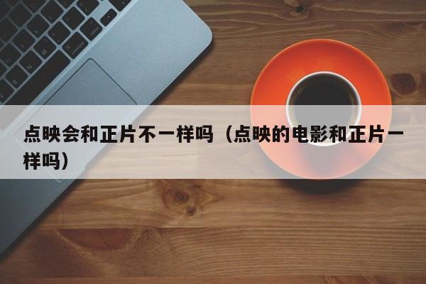 点映会和正片不一样吗（点映的电影和正片一样吗）