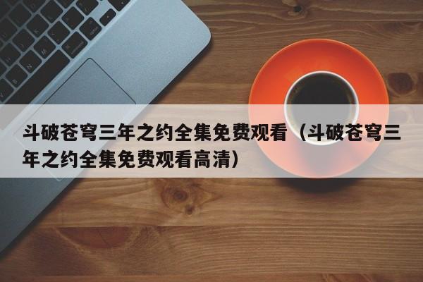 斗破苍穹三年之约全集免费观看（斗破苍穹三年之约全集免费观看高清）