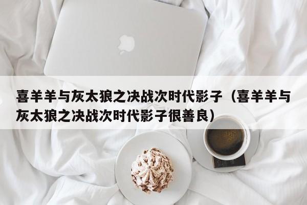 喜羊羊与灰太狼之决战次时代影子（喜羊羊与灰太狼之决战次时代影子很善良）