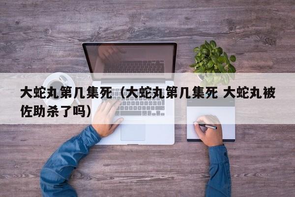 大蛇丸第几集死（大蛇丸第几集死 大蛇丸被佐助杀了吗）