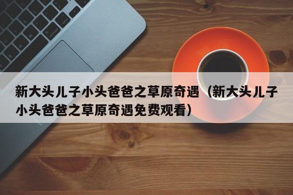 新大头儿子小头爸爸之草原奇遇（新大头儿子小头爸爸之草原奇遇免费观看）
