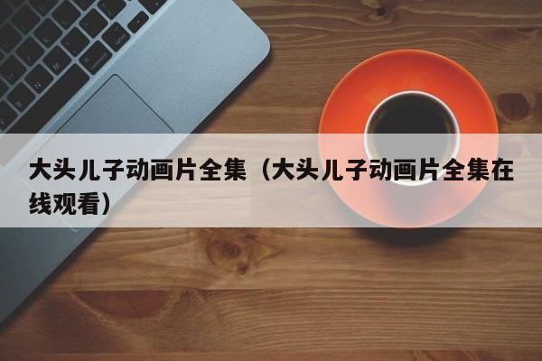 大头儿子动画片全集（大头儿子动画片全集在线观看）