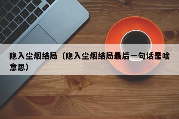 隐入尘烟结局（隐入尘烟结局最后一句话是啥意思）