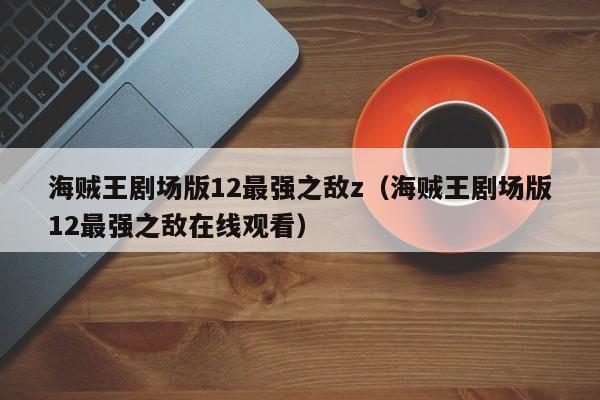 海贼王剧场版12最强之敌z（海贼王剧场版12最强之敌在线观看）