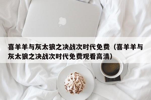 喜羊羊与灰太狼之决战次时代免费（喜羊羊与灰太狼之决战次时代免费观看高清）