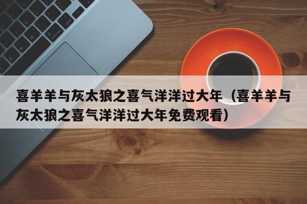 喜羊羊与灰太狼之喜气洋洋过大年（喜羊羊与灰太狼之喜气洋洋过大年免费观看）