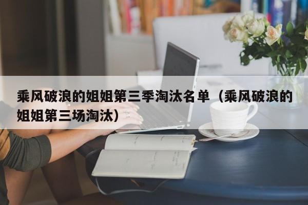 乘风破浪的姐姐第三季淘汰名单（乘风破浪的姐姐第三场淘汰）