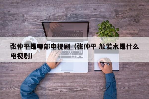 张仲平是哪部电视剧（张仲平 颜若水是什么电视剧）