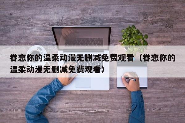 眷恋你的温柔动漫无删减免费观看（眷恋你的温柔动漫无删减免费观看）