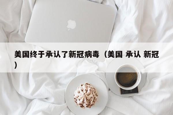 美国终于承认了新冠病毒（美国 承认 新冠）