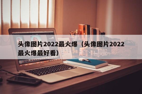 头像图片2022最火爆（头像图片2022最火爆最好看）