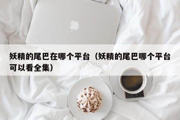 妖精的尾巴在哪个平台（妖精的尾巴哪个平台可以看全集）
