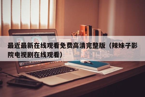 最近最新在线观看免费高清完整版（辣妹子影院电视剧在线观看）