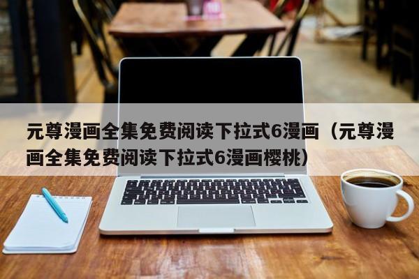 元尊漫画全集免费阅读下拉式6漫画（元尊漫画全集免费阅读下拉式6漫画樱桃）