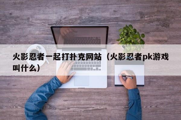 火影忍者一起打扑克网站（火影忍者pk游戏叫什么）