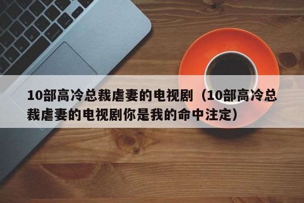 10部高冷总裁虐妻的电视剧（10部高冷总裁虐妻的电视剧你是我的命中注定）