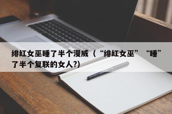 绯红女巫睡了半个漫威（“绯红女巫”“睡”了半个复联的女人?）