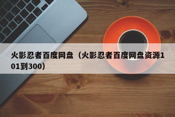 火影忍者百度网盘（火影忍者百度网盘资源101到300）