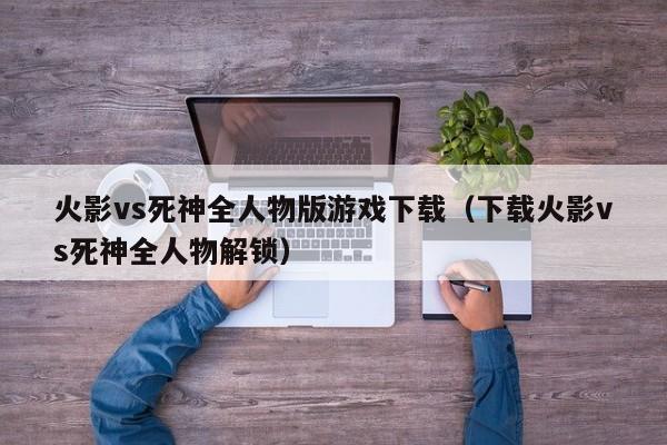 火影vs死神全人物版游戏下载（下载火影vs死神全人物解锁）