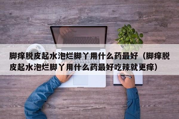 脚痒脱皮起水泡烂脚丫用什么药最好（脚痒脱皮起水泡烂脚丫用什么药最好吃辣就更痒）