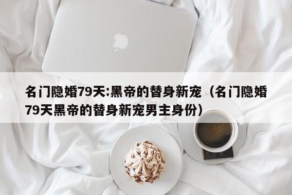 名门隐婚79天:黑帝的替身新宠（名门隐婚79天黑帝的替身新宠男主身份）
