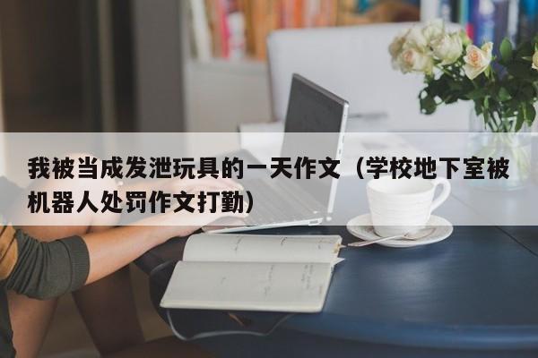 我被当成发泄玩具的一天作文（学校地下室被机器人处罚作文打勤）