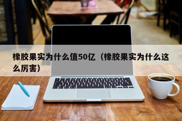 橡胶果实为什么值50亿（橡胶果实为什么这么厉害）
