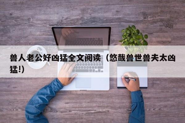 兽人老公好凶猛全文阅读（悠哉兽世兽夫太凶猛!）