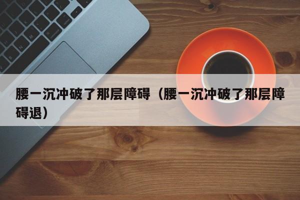 腰一沉冲破了那层障碍（腰一沉冲破了那层障碍退）