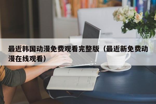 最近韩国动漫免费观看完整版（最近新免费动漫在线观看）
