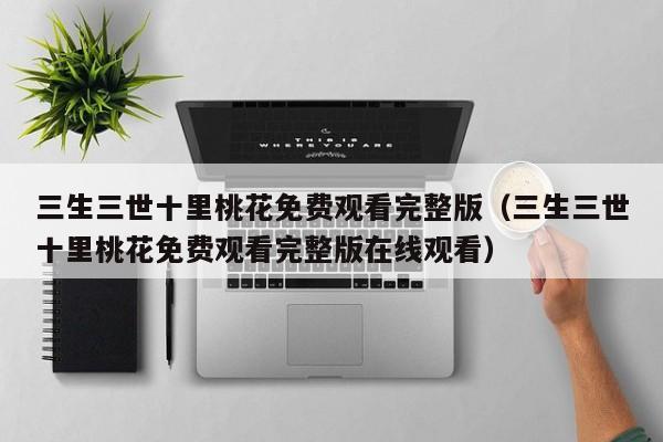 三生三世十里桃花免费观看完整版（三生三世十里桃花免费观看完整版在线观看）