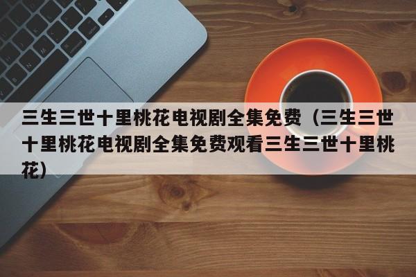 三生三世十里桃花电视剧全集免费（三生三世十里桃花电视剧全集免费观看三生三世十里桃花）