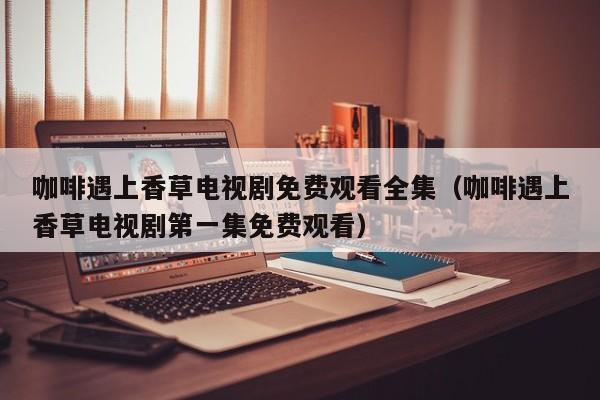 咖啡遇上香草电视剧免费观看全集（咖啡遇上香草电视剧第一集免费观看）