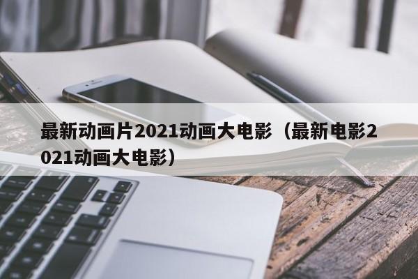 最新动画片2021动画大电影（最新电影2021动画大电影）