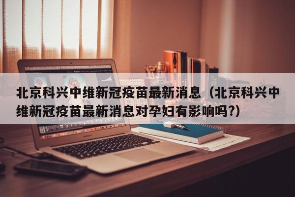 北京科兴中维新冠疫苗最新消息（北京科兴中维新冠疫苗最新消息对孕妇有影响吗?）