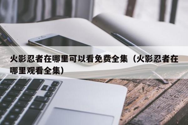 火影忍者在哪里可以看免费全集（火影忍者在哪里观看全集）