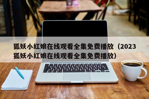 狐妖小红娘在线观看全集免费播放（2023狐妖小红娘在线观看全集免费播放）