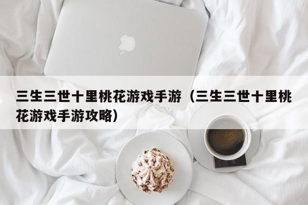 三生三世十里桃花游戏手游（三生三世十里桃花游戏手游攻略）