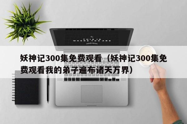 妖神记300集免费观看（妖神记300集免费观看我的弟子遍布诸天万界）
