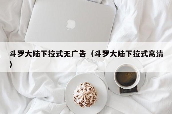 斗罗大陆下拉式无广告（斗罗大陆下拉式高清）