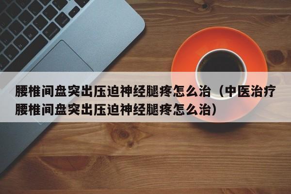 腰椎间盘突出压迫神经腿疼怎么治（中医治疗腰椎间盘突出压迫神经腿疼怎么治）